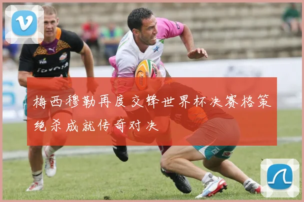 梅西穆勒再度交锋世界杯决赛格策绝杀成就传奇对决