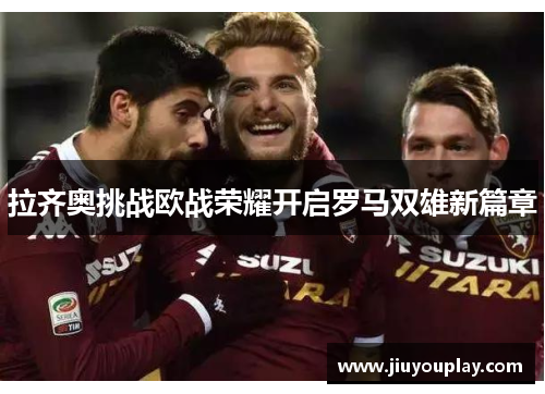 拉齐奥挑战欧战荣耀开启罗马双雄新篇章