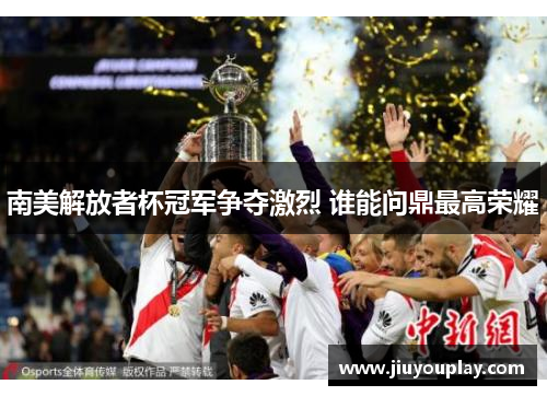 南美解放者杯冠军争夺激烈 谁能问鼎最高荣耀