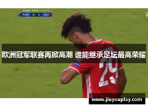 欧洲冠军联赛再掀高潮 谁能继承足坛最高荣耀