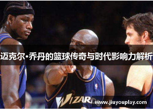 迈克尔·乔丹的篮球传奇与时代影响力解析