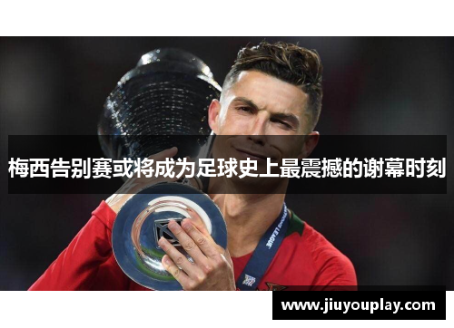 梅西告别赛或将成为足球史上最震撼的谢幕时刻