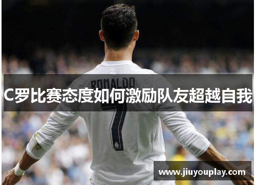 C罗比赛态度如何激励队友超越自我