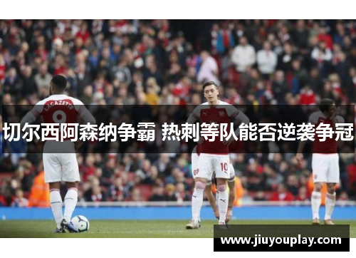 切尔西阿森纳争霸 热刺等队能否逆袭争冠