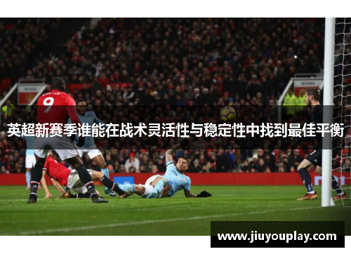 英超新赛季谁能在战术灵活性与稳定性中找到最佳平衡