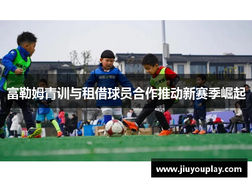 富勒姆青训与租借球员合作推动新赛季崛起