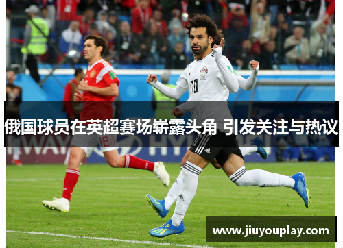 俄国球员在英超赛场崭露头角 引发关注与热议