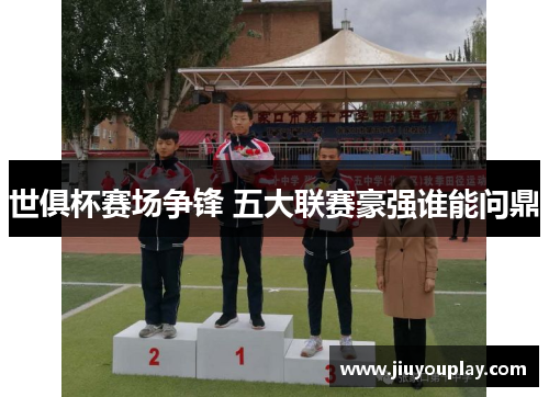 世俱杯赛场争锋 五大联赛豪强谁能问鼎