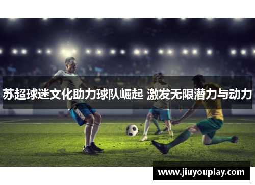 苏超球迷文化助力球队崛起 激发无限潜力与动力