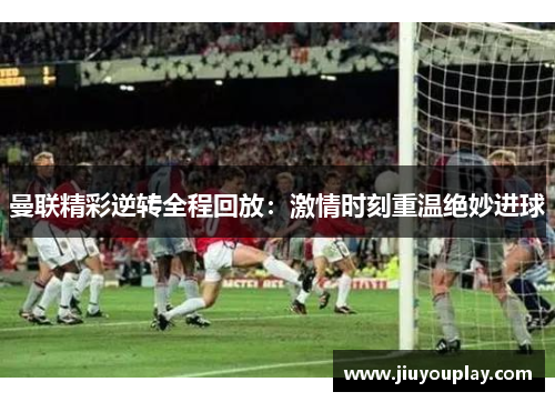 曼联精彩逆转全程回放：激情时刻重温绝妙进球